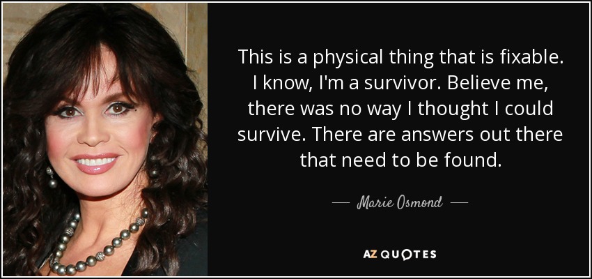 This is a physical thing that is fixable. I know, I'm a survivor. Believe me, there was no way I thought I could survive. There are answers out there that need to be found. - Marie Osmond