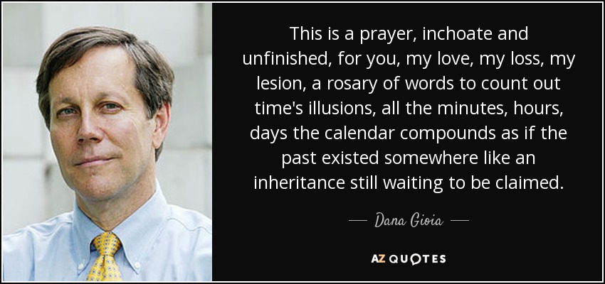 This is a prayer, inchoate and unfinished, for you, my love, my loss, my lesion, a rosary of words to count out time's illusions, all the minutes, hours, days the calendar compounds as if the past existed somewhere like an inheritance still waiting to be claimed. - Dana Gioia