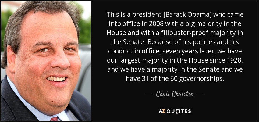 This is a president [Barack Obama] who came into office in 2008 with a big majority in the House and with a filibuster-proof majority in the Senate. Because of his policies and his conduct in office, seven years later, we have our largest majority in the House since 1928, and we have a majority in the Senate and we have 31 of the 60 governorships. - Chris Christie