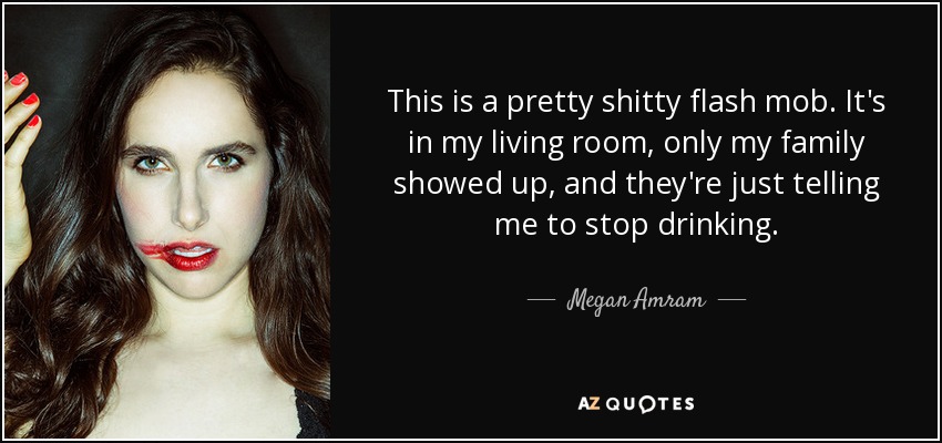 This is a pretty shitty flash mob. It's in my living room, only my family showed up, and they're just telling me to stop drinking. - Megan Amram