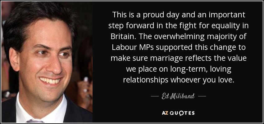 This is a proud day and an important step forward in the fight for equality in Britain. The overwhelming majority of Labour MPs supported this change to make sure marriage reflects the value we place on long-term, loving relationships whoever you love. - Ed Miliband