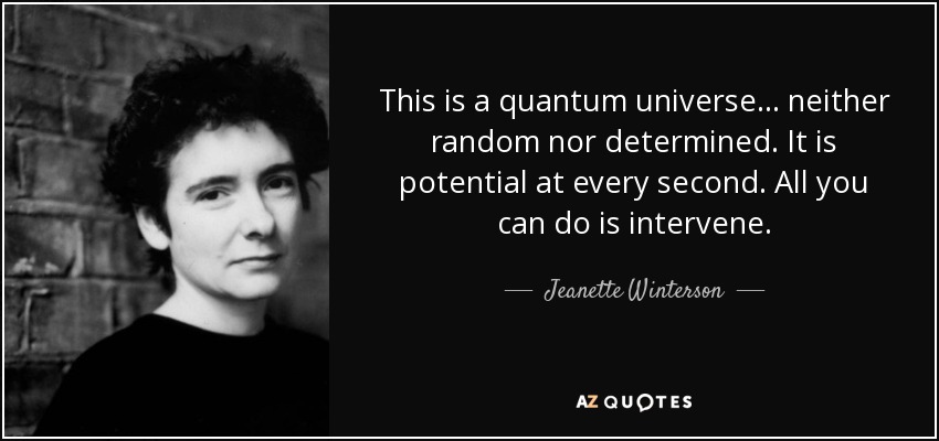 This is a quantum universe ... neither random nor determined. It is potential at every second. All you can do is intervene. - Jeanette Winterson