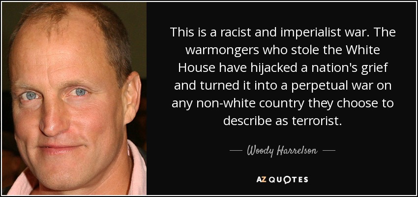 This is a racist and imperialist war. The warmongers who stole the White House have hijacked a nation's grief and turned it into a perpetual war on any non-white country they choose to describe as terrorist. - Woody Harrelson