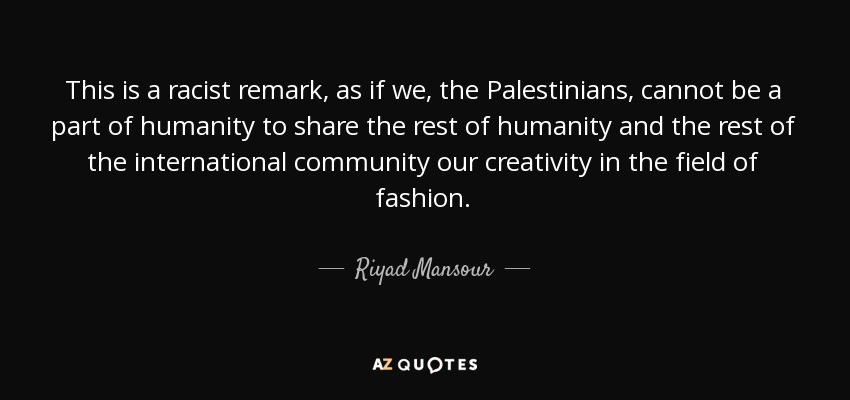 This is a racist remark, as if we, the Palestinians, cannot be a part of humanity to share the rest of humanity and the rest of the international community our creativity in the field of fashion. - Riyad Mansour