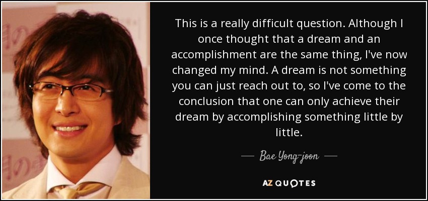 This is a really difficult question. Although I once thought that a dream and an accomplishment are the same thing, I've now changed my mind. A dream is not something you can just reach out to, so I've come to the conclusion that one can only achieve their dream by accomplishing something little by little. - Bae Yong-joon
