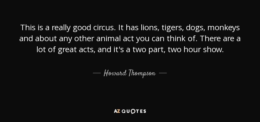 This is a really good circus. It has lions, tigers, dogs, monkeys and about any other animal act you can think of. There are a lot of great acts, and it's a two part, two hour show. - Howard Thompson