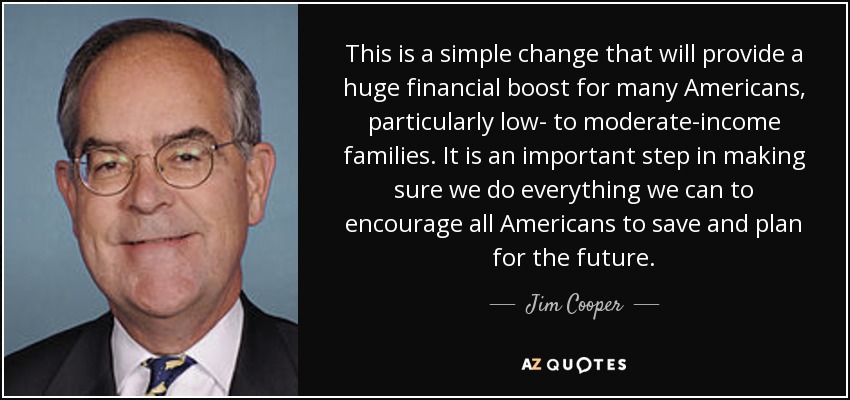 This is a simple change that will provide a huge financial boost for many Americans, particularly low- to moderate-income families. It is an important step in making sure we do everything we can to encourage all Americans to save and plan for the future. - Jim Cooper