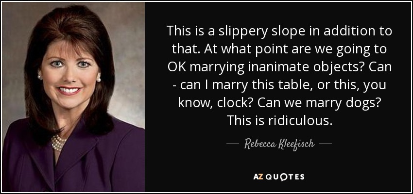 This is a slippery slope in addition to that. At what point are we going to OK marrying inanimate objects? Can - can I marry this table, or this, you know, clock? Can we marry dogs? This is ridiculous. - Rebecca Kleefisch