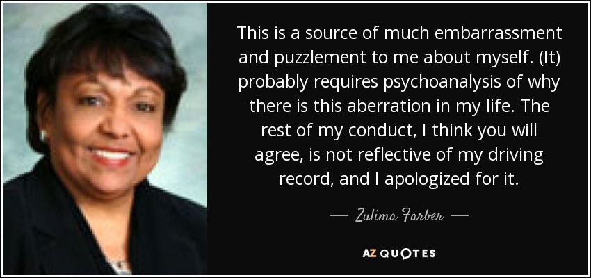 This is a source of much embarrassment and puzzlement to me about myself. (It) probably requires psychoanalysis of why there is this aberration in my life. The rest of my conduct, I think you will agree, is not reflective of my driving record, and I apologized for it. - Zulima Farber