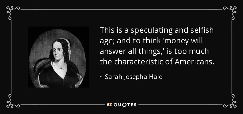 This is a speculating and selfish age; and to think 'money will answer all things,' is too much the characteristic of Americans. - Sarah Josepha Hale