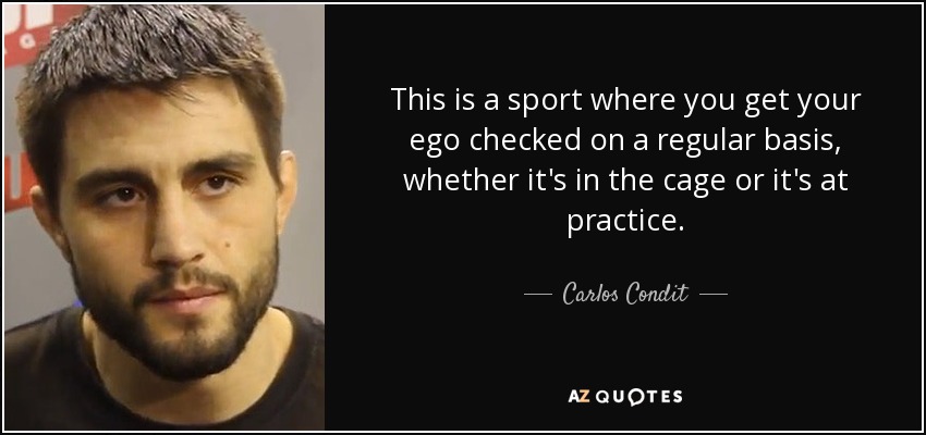This is a sport where you get your ego checked on a regular basis, whether it's in the cage or it's at practice. - Carlos Condit