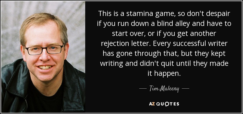 This is a stamina game, so don't despair if you run down a blind alley and have to start over, or if you get another rejection letter. Every successful writer has gone through that, but they kept writing and didn't quit until they made it happen. - Tim Maleeny