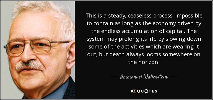 This is a steady, ceaseless process, impossible to contain as long as the economy driven by the endless accumulation of capital. The system may prolong its life by slowing down some of the activities which are wearing it out, but death always looms somewhere on the horizon. - Immanuel Wallerstein