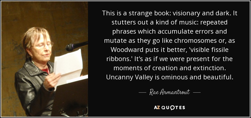 This is a strange book: visionary and dark. It stutters out a kind of music: repeated phrases which accumulate errors and mutate as they go like chromosomes or, as Woodward puts it better, 'visible fissile ribbons.' It's as if we were present for the moments of creation and extinction. Uncanny Valley is ominous and beautiful. - Rae Armantrout