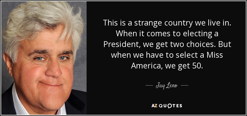 This is a strange country we live in. When it comes to electing a President, we get two choices. But when we have to select a Miss America, we get 50. - Jay Leno