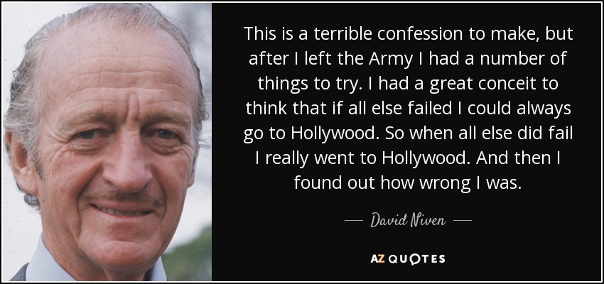 This is a terrible confession to make, but after I left the Army I had a number of things to try. I had a great conceit to think that if all else failed I could always go to Hollywood. So when all else did fail I really went to Hollywood. And then I found out how wrong I was. - David Niven