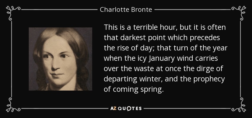 This is a terrible hour, but it is often that darkest point which precedes the rise of day; that turn of the year when the icy January wind carries over the waste at once the dirge of departing winter, and the prophecy of coming spring. - Charlotte Bronte