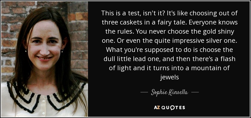 This is a test, isn't it? It's like choosing out of three caskets in a fairy tale. Everyone knows the rules. You never choose the gold shiny one. Or even the quite impressive silver one. What you're supposed to do is choose the dull little lead one, and then there's a flash of light and it turns into a mountain of jewels - Sophie Kinsella