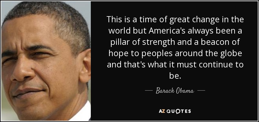 This is a time of great change in the world but America's always been a pillar of strength and a beacon of hope to peoples around the globe and that's what it must continue to be. - Barack Obama