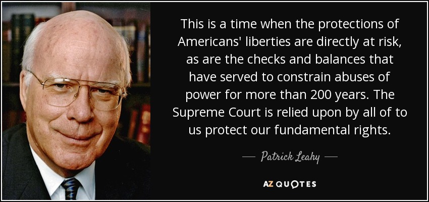 This is a time when the protections of Americans' liberties are directly at risk, as are the checks and balances that have served to constrain abuses of power for more than 200 years. The Supreme Court is relied upon by all of to us protect our fundamental rights. - Patrick Leahy