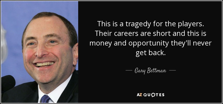 This is a tragedy for the players. Their careers are short and this is money and opportunity they'll never get back. - Gary Bettman