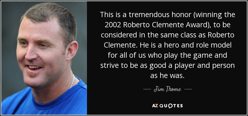 This is a tremendous honor (winning the 2002 Roberto Clemente Award), to be considered in the same class as Roberto Clemente. He is a hero and role model for all of us who play the game and strive to be as good a player and person as he was. - Jim Thome