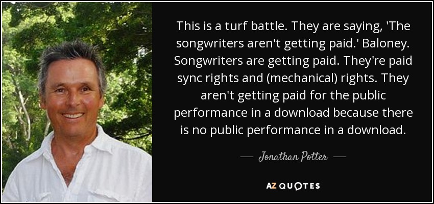 This is a turf battle. They are saying, 'The songwriters aren't getting paid.' Baloney. Songwriters are getting paid. They're paid sync rights and (mechanical) rights. They aren't getting paid for the public performance in a download because there is no public performance in a download. - Jonathan Potter
