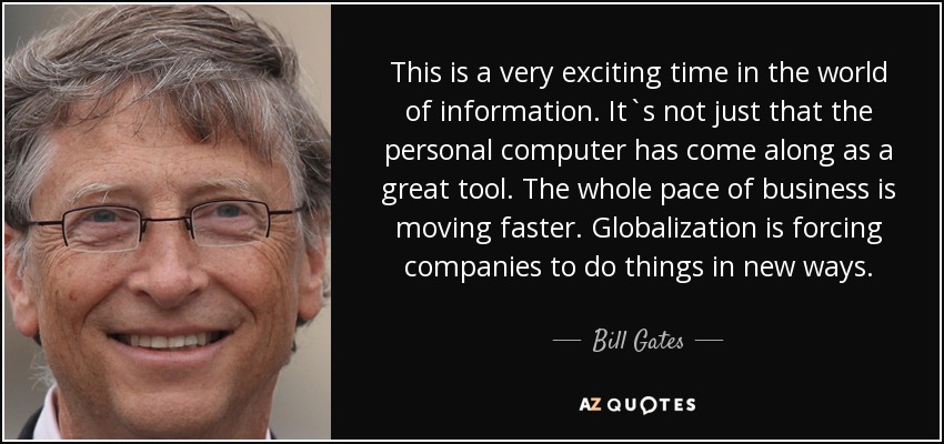 This is a very exciting time in the world of information. It`s not just that the personal computer has come along as a great tool. The whole pace of business is moving faster. Globalization is forcing companies to do things in new ways. - Bill Gates