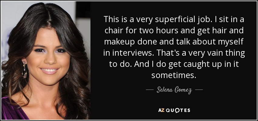 This is a very superficial job. I sit in a chair for two hours and get hair and makeup done and talk about myself in interviews. That's a very vain thing to do. And I do get caught up in it sometimes. - Selena Gomez