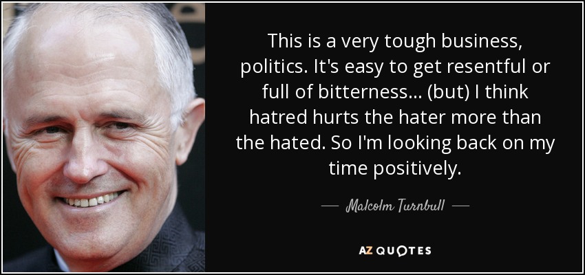 This is a very tough business, politics. It's easy to get resentful or full of bitterness ... (but) I think hatred hurts the hater more than the hated. So I'm looking back on my time positively. - Malcolm Turnbull