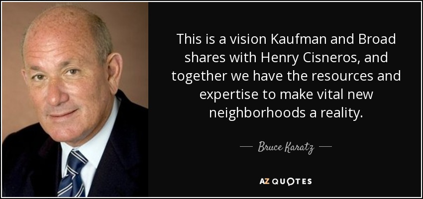 This is a vision Kaufman and Broad shares with Henry Cisneros, and together we have the resources and expertise to make vital new neighborhoods a reality. - Bruce Karatz