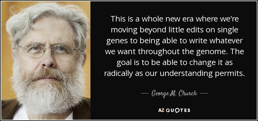 This is a whole new era where we're moving beyond little edits on single genes to being able to write whatever we want throughout the genome. The goal is to be able to change it as radically as our understanding permits. - George M. Church