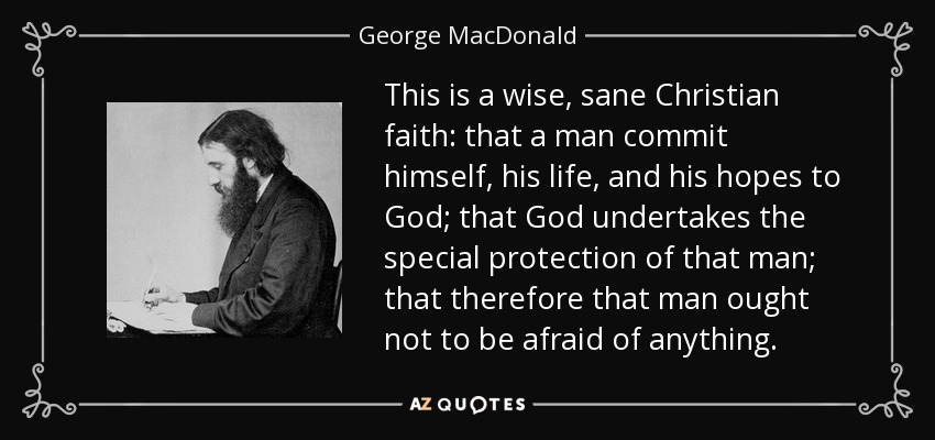 This is a wise, sane Christian faith: that a man commit himself, his life, and his hopes to God; that God undertakes the special protection of that man; that therefore that man ought not to be afraid of anything. - George MacDonald