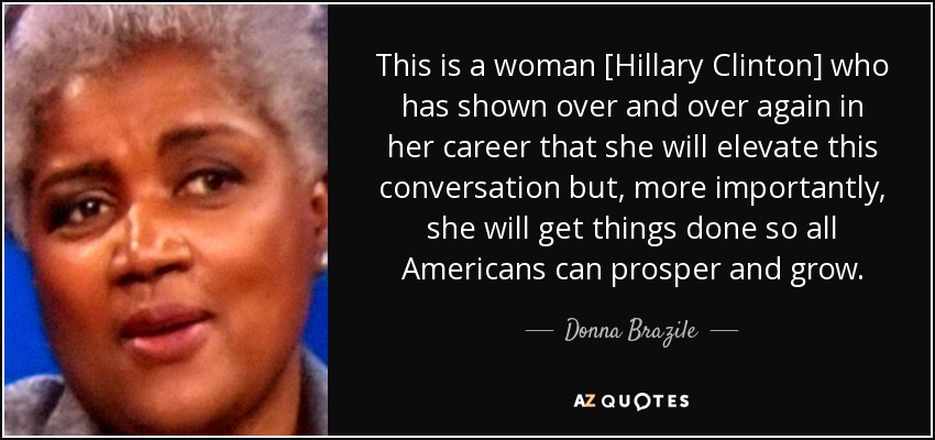 This is a woman [Hillary Clinton] who has shown over and over again in her career that she will elevate this conversation but, more importantly, she will get things done so all Americans can prosper and grow. - Donna Brazile