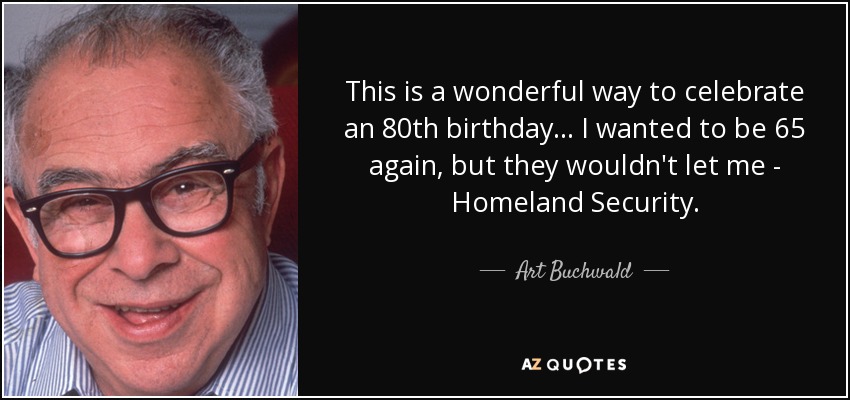 This is a wonderful way to celebrate an 80th birthday... I wanted to be 65 again, but they wouldn't let me - Homeland Security. - Art Buchwald