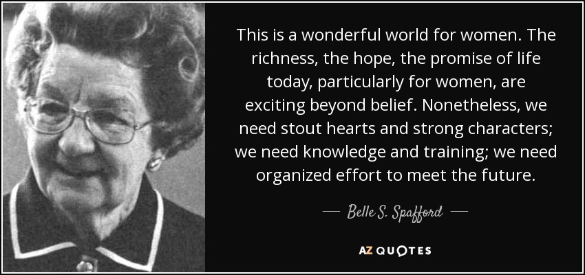 This is a wonderful world for women. The richness, the hope, the promise of life today, particularly for women, are exciting beyond belief. Nonetheless, we need stout hearts and strong characters; we need knowledge and training; we need organized effort to meet the future. - Belle S. Spafford
