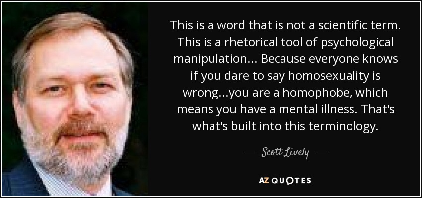 This is a word that is not a scientific term. This is a rhetorical tool of psychological manipulation... Because everyone knows if you dare to say homosexuality is wrong...you are a homophobe, which means you have a mental illness. That's what's built into this terminology. - Scott Lively