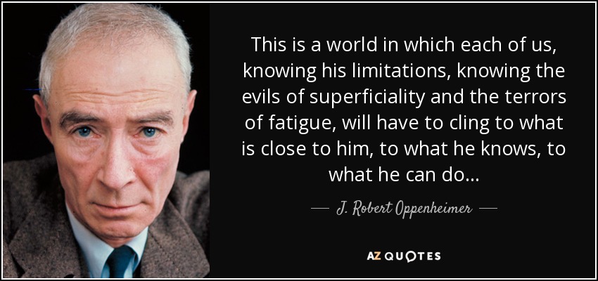 This is a world in which each of us, knowing his limitations, knowing the evils of superficiality and the terrors of fatigue, will have to cling to what is close to him, to what he knows, to what he can do. . . - J. Robert Oppenheimer