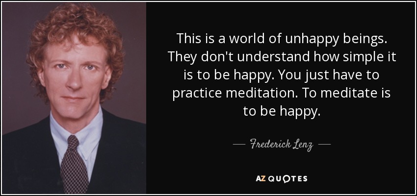 This is a world of unhappy beings. They don't understand how simple it is to be happy. You just have to practice meditation. To meditate is to be happy. - Frederick Lenz