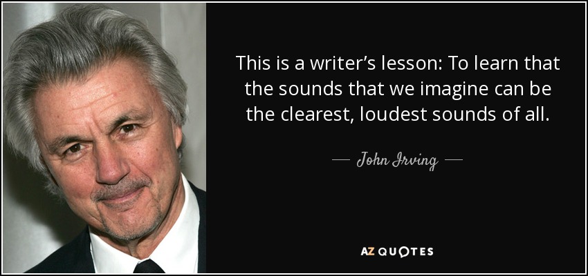 This is a writer’s lesson: To learn that the sounds that we imagine can be the clearest, loudest sounds of all. - John Irving