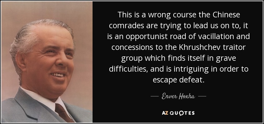 This is a wrong course the Chinese comrades are trying to lead us on to, it is an opportunist road of vacillation and concessions to the Khrushchev traitor group which finds itself in grave difficulties, and is intriguing in order to escape defeat. - Enver Hoxha