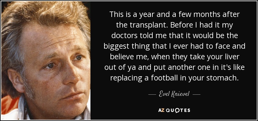 This is a year and a few months after the transplant. Before I had it my doctors told me that it would be the biggest thing that I ever had to face and believe me, when they take your liver out of ya and put another one in it's like replacing a football in your stomach. - Evel Knievel