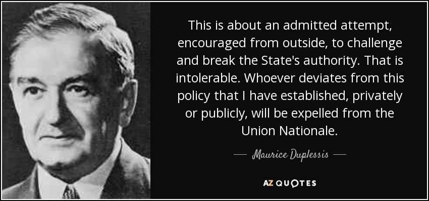 This is about an admitted attempt, encouraged from outside, to challenge and break the State's authority. That is intolerable. Whoever deviates from this policy that I have established, privately or publicly, will be expelled from the Union Nationale. - Maurice Duplessis