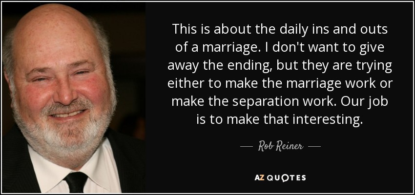 This is about the daily ins and outs of a marriage. I don't want to give away the ending, but they are trying either to make the marriage work or make the separation work. Our job is to make that interesting. - Rob Reiner