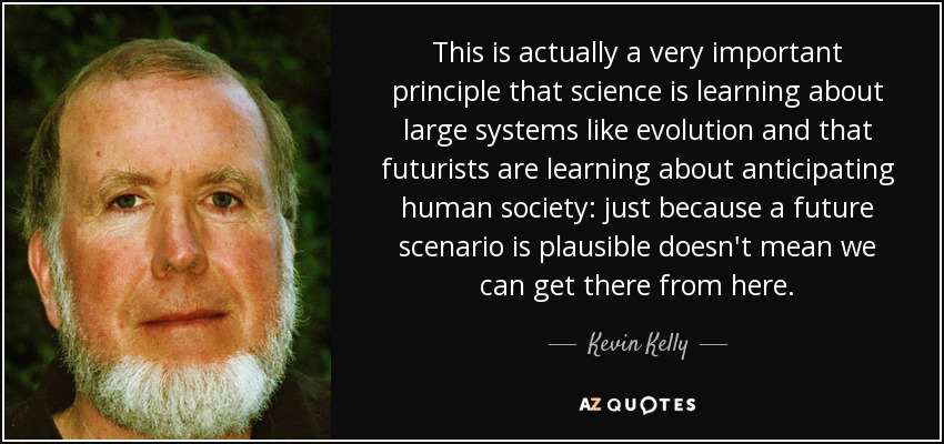 This is actually a very important principle that science is learning about large systems like evolution and that futurists are learning about anticipating human society: just because a future scenario is plausible doesn't mean we can get there from here. - Kevin Kelly