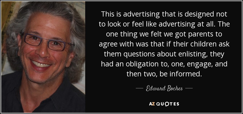This is advertising that is designed not to look or feel like advertising at all. The one thing we felt we got parents to agree with was that if their children ask them questions about enlisting, they had an obligation to, one, engage, and then two, be informed. - Edward Boches