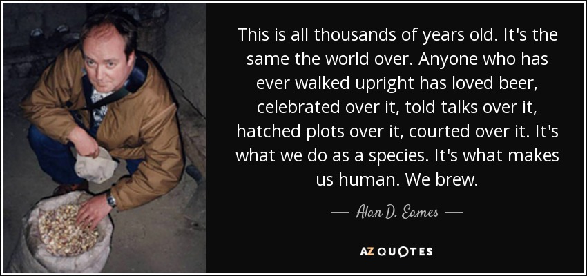 This is all thousands of years old. It's the same the world over. Anyone who has ever walked upright has loved beer, celebrated over it, told talks over it, hatched plots over it, courted over it. It's what we do as a species. It's what makes us human. We brew. - Alan D. Eames