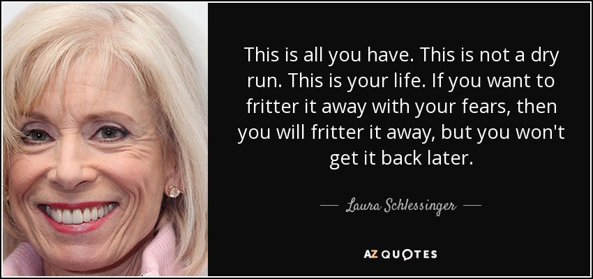 This is all you have. This is not a dry run. This is your life. If you want to fritter it away with your fears, then you will fritter it away, but you won't get it back later. - Laura Schlessinger