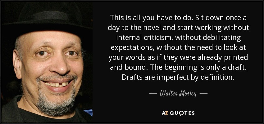 This is all you have to do. Sit down once a day to the novel and start working without internal criticism, without debilitating expectations, without the need to look at your words as if they were already printed and bound. The beginning is only a draft. Drafts are imperfect by definition. - Walter Mosley