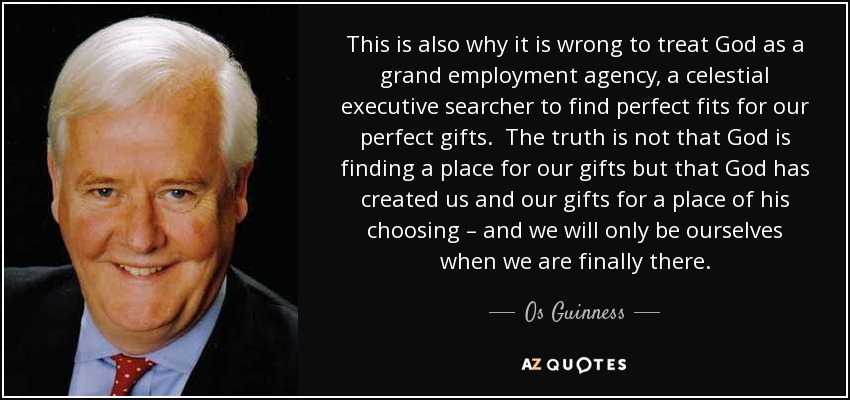 This is also why it is wrong to treat God as a grand employment agency, a celestial executive searcher to find perfect fits for our perfect gifts. The truth is not that God is finding a place for our gifts but that God has created us and our gifts for a place of his choosing – and we will only be ourselves when we are finally there. - Os Guinness